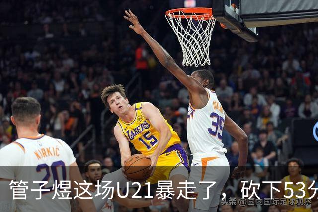 管子煜这场U21暴走了，砍下53分+8记三分！中国男篮20岁2米前锋崛起