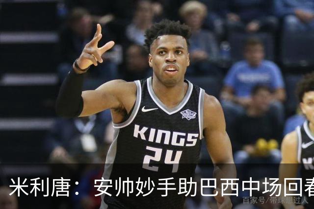 米利唐：安帅妙手助巴西中场回春，在皇马时他就善于倾听建议